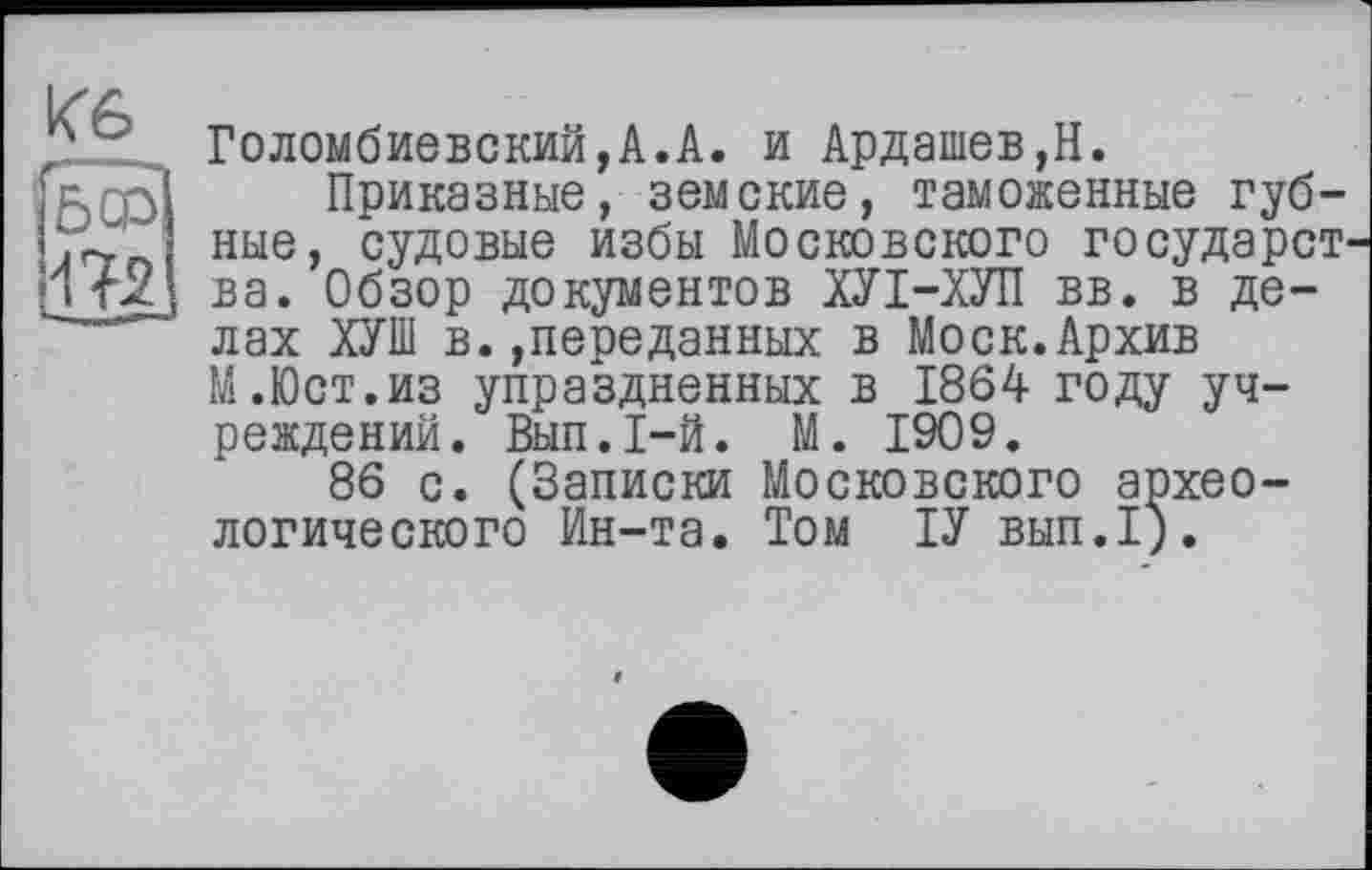 ﻿Кб
503
Голомбиевский,А.А. и Ардашев,Н.
Приказные, земские, таможенные губные, судовые избы Московского государст' ва. Обзор документов ХУІ-ХУП вв. в делах ХУШ в.»переданных в Моск.Архив М.Юст.из упраздненных в 1864 году учреждений. Вып.1-й. М. 1909.
86 с. (Записки Московского археологического Ин-та. Том ІУ вып.1).